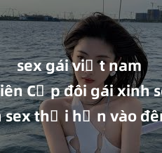 sex gái việt nam sinh viên Cặp đôi gái xinh sex thổi hồn vào đêm muộn
