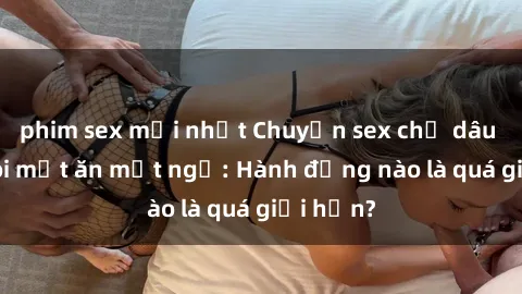 phim sex mới nhất Chuyện sex chị dâu khiến tôi mất ăn mất ngủ: Hành động nào là quá giới hạn?