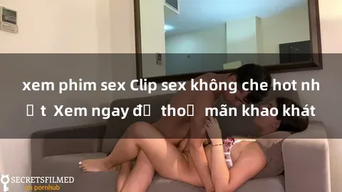 xem phim sex Clip sex không che hot nhất  Xem ngay để thoả mãn khao khát