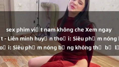 sex phim việt nam không che Xem ngay phim sex mới nhất - Liên minh huyền thoại: Siêu phẩm nóng bỏng không thể bỏ lỡ!
