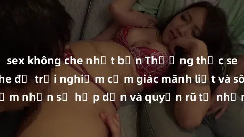 sex không che nhật bản Thưởng thức sex gái trẻ không che để trải nghiệm cảm giác mãnh liệt và sôi động. Cảm nhận sự hấp dẫn và quyến rũ từ những khoảnh khắc đầy kích thích.