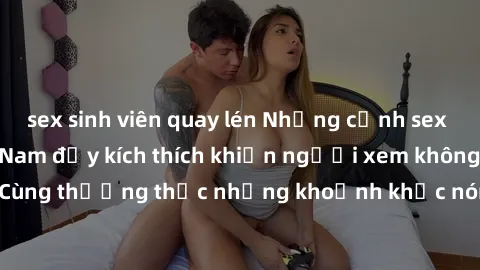 sex sinh viên quay lén Những cảnh sex gái sinh viên Việt Nam đầy kích thích khiến người xem không thể rời mắt. Cùng thưởng thức những khoảnh khắc nóng bỏng của các cô nàng xinh đẹp này.