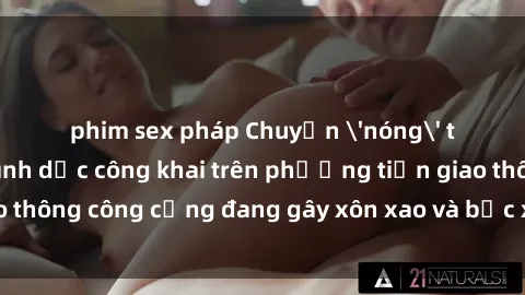 phim sex pháp Chuyện 'nóng' trên xe bus: Hành vi tình dục công khai trên phương tiện giao thông công cộng đang gây xôn xao và bức xúc trong cộng đồng