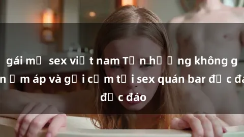 gái mỹ sex việt nam Tận hưởng không gian ấm áp và gợi cảm tại sex quán bar độc đáo