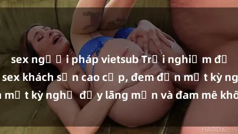 sex người pháp vietsub Trải nghiệm độc đáo với dịch vụ sex khách sạn cao cấp, đem đến một kỳ nghỉ đầy lãng mạn và đam mê không thể quên!