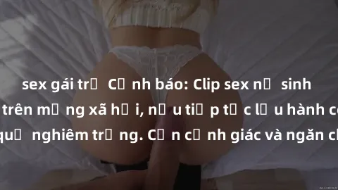 sex gái trẻ Cảnh báo: Clip sex nữ sinh gây sốc lan truyền trên mạng xã hội, nếu tiếp tục lưu hành có thể xảy ra hậu quả nghiêm trọng. Cần cảnh giác và ngăn chặn sự lan truyền của nó ngay từ bây giờ.