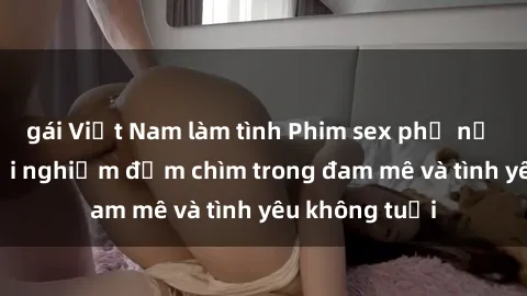 gái Việt Nam làm tình Phim sex phụ nữ lớn tuổi: Trải nghiệm đắm chìm trong đam mê và tình yêu không tuổi