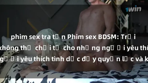 phim sex tra tấn Phim sex BDSM: Trải nghiệm hấp dẫn không thể chối từ cho những người yêu thích tình dục đầy quyền lực và kiểm soát