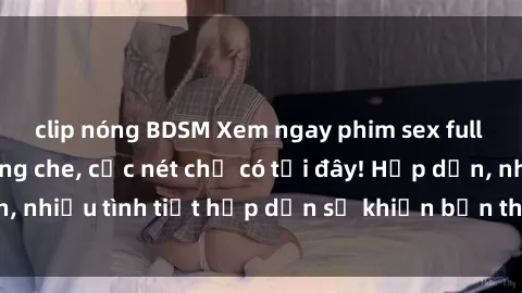 clip nóng BDSM Xem ngay phim sex full HD đỉnh cao, không che, cực nét chỉ có tại đây! Hấp dẫn, nhiều tình tiết hấp dẫn sẽ khiến bạn thỏa mãn đắm say.