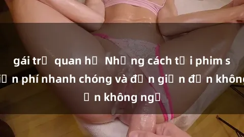 gái trẻ quan hệ Những cách tải phim sex miễn phí nhanh chóng và đơn giản đến không ngờ