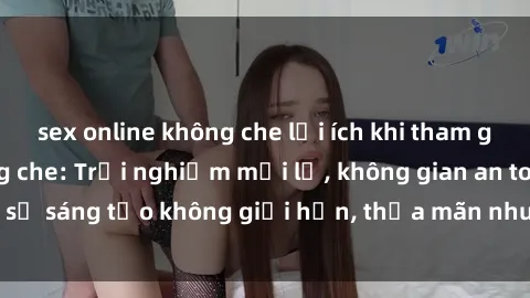 sex online không che lợi ích khi tham gia sex online không che: Trải nghiệm mới lạ, không gian an toàn, sự sáng tạo không giới hạn, thỏa mãn nhu cầu tình dục của bạn.
