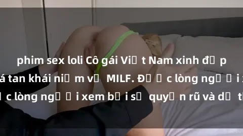 phim sex loli Cô gái Việt Nam xinh đẹp và gợi cảm làm xoá tan khái niệm về MILF. Được lòng người xem bởi sự quyến rũ và dễ thương.