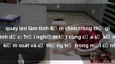 quay lén làm tình Đắm chìm trong thế giới phim sex nô lệ tình dục: Trải nghiệm tột cùng của sự kiểm soát và sự thống trị trong mỗi cảnh quay mãnh liệt