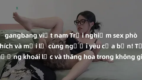 gangbang việt nam Trải nghiệm sex phòng tắm đầy kích thích và mới lạ cùng người yêu của bạn! Tận hưởng khoái lạc và thăng hoa trong không gian tắm ấm áp và gợi cảm.