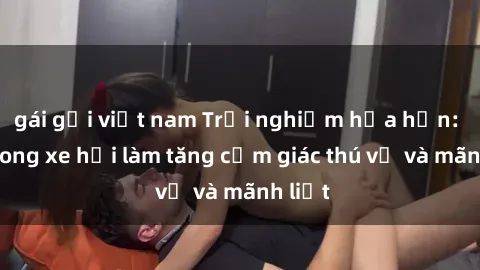 gái gọi việt nam Trải nghiệm hứa hẹn: Sex trong xe hơi làm tăng cảm giác thú vị và mãnh liệt
