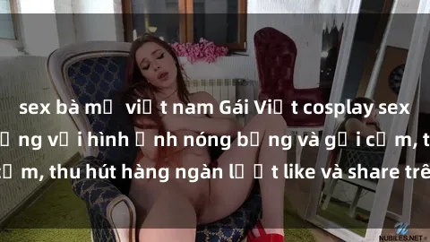 sex bà mẹ việt nam Gái Việt cosplay sexy khiến fan phát cuồng với hình ảnh nóng bỏng và gợi cảm, thu hút hàng ngàn lượt like và share trên mạng xã hội.
