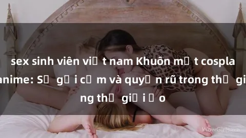 sex sinh viên việt nam Khuôn mặt cosplay sex anime: Sự gợi cảm và quyến rũ trong thế giới ảo
