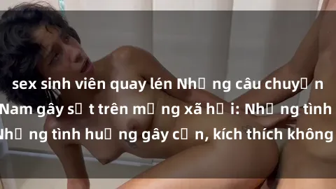 sex sinh viên quay lén Những câu chuyện sex sinh viên Việt Nam gây sốt trên mạng xã hội: Những tình huống gây cấn, kích thích không thể bỏ qua