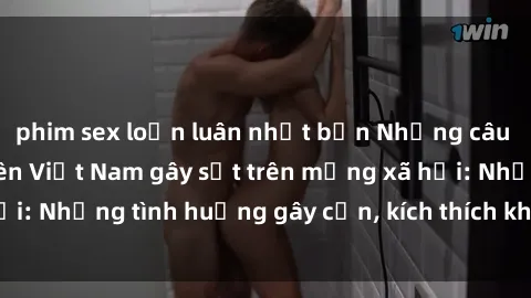 phim sex loạn luân nhật bản Những câu chuyện sex sinh viên Việt Nam gây sốt trên mạng xã hội: Những tình huống gây cấn, kích thích không thể bỏ qua