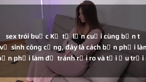 sex trói buộc Kể từ lần cuối cùng bạn thực hành sex nhà vệ sinh công cộng, đây là cách bạn phải làm để tránh rủi ro và tối ưu trải nghiệm.