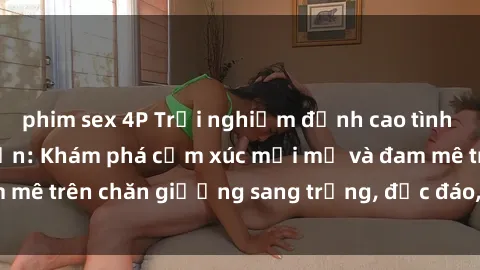 phim sex 4P Trải nghiệm đỉnh cao tình yêu tại sex khách sạn: Khám phá cảm xúc mới mẻ và đam mê trên chăn giường sang trọng, độc đáo, không giới hạn.