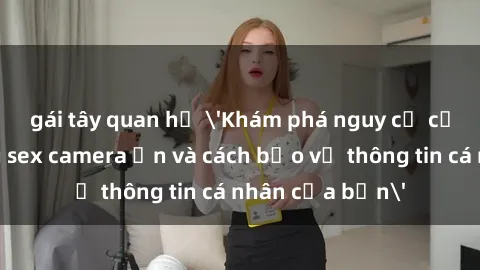 gái tây quan hệ 'Khám phá nguy cơ của việc sử dụng sex camera ẩn và cách bảo vệ thông tin cá nhân của bạn'