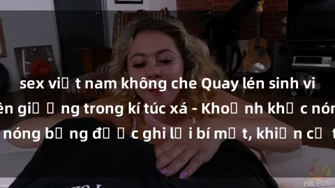 sex việt nam không che Quay lén sinh viên làm tình ngay trên giường trong kí túc xá - Khoảnh khắc nóng bỏng được ghi lại bí mật, khiến cả trường học xôn xao.