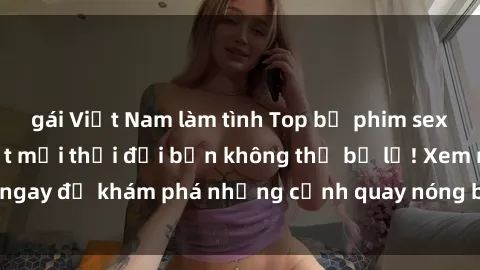 gái Việt Nam làm tình Top bộ phim sex Hàn Quốc hot nhất mọi thời đại bạn không thể bỏ lỡ! Xem ngay để khám phá những cảnh quay nóng bỏng, đầy nghẹt thở!