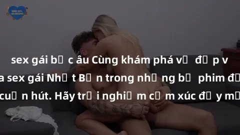 sex gái bắc âu Cùng khám phá vẻ đẹp và sức gợi cảm của sex gái Nhật Bản trong những bộ phim đầy nghệ thuật và cuốn hút. Hãy trải nghiệm cảm xúc đầy mới mẻ và sống động từ những cảnh quay tinh tế và qu