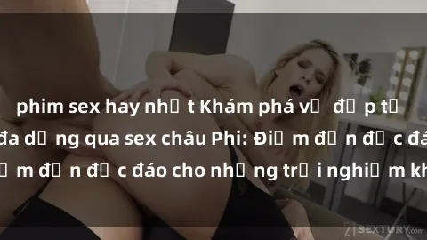 phim sex hay nhất Khám phá vẻ đẹp tự nhiên và văn hóa đa dạng qua sex châu Phi: Điểm đến độc đáo cho những trải nghiệm khó quên
