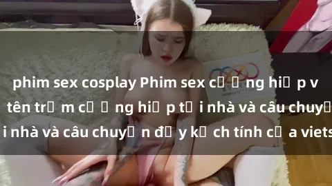 phim sex cosplay Phim sex cưỡng hiếp vietsub: Nữ sinh bị tên trộm cưỡng hiếp tại nhà và câu chuyện đầy kịch tính của vietsub