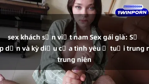 sex khách sạn việt nam Sex gái già: Sự hấp dẫn và kỳ diệu của tình yêu ở tuổi trung niên