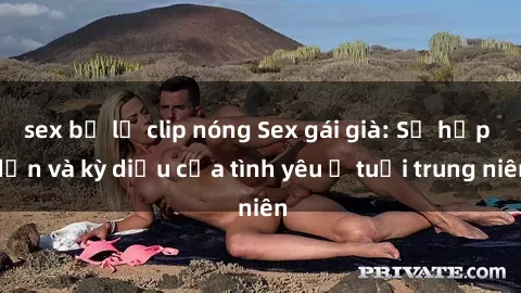sex bị lộ clip nóng Sex gái già: Sự hấp dẫn và kỳ diệu của tình yêu ở tuổi trung niên