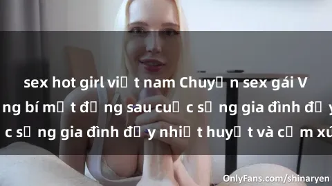 sex hot girl việt nam Chuyện sex gái Việt có chồng: Những bí mật đằng sau cuộc sống gia đình đầy nhiệt huyết và cảm xúc