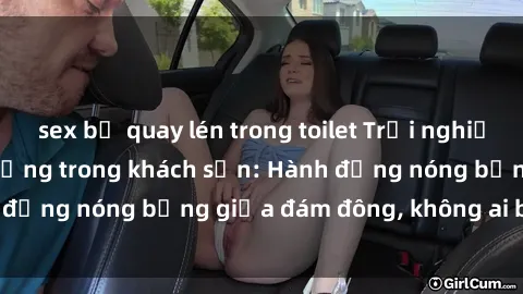 sex bị quay lén trong toilet Trải nghiệm sex sinh viên sôi động trong khách sạn: Hành động nóng bỏng giữa đám đông, không ai bị bỏ lỡ