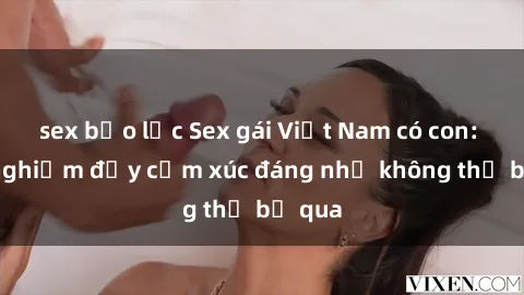 sex bạo lực Sex gái Việt Nam có con: Trải nghiệm đầy cảm xúc đáng nhớ không thể bỏ qua