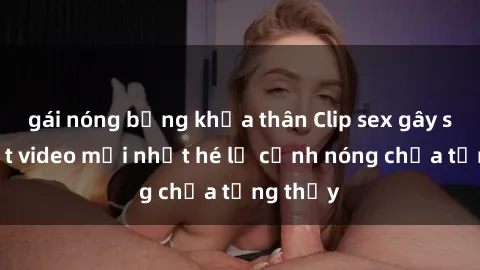 gái nóng bỏng khỏa thân Clip sex gây sốc: Loạt video mới nhất hé lộ cảnh nóng chưa từng thấy