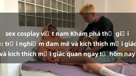 sex cosplay việt nam Khám phá thế giới mới của sex online: trải nghiệm đam mê và kích thích mọi giác quan ngay từ hôm nay!