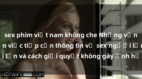 sex phim việt nam không che Những vấn đề liên quan đến việc tiếp cận thông tin về sex người lớn và cách giải quyết không gây ảnh hưởng đến trẻ em