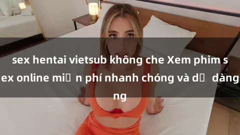 sex hentai vietsub không che Xem phim sex online miễn phí nhanh chóng và dễ dàng