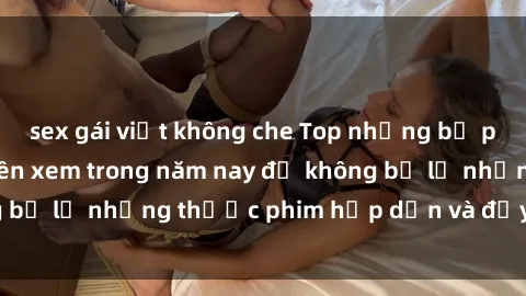 sex gái việt không che Top những bộ phim sex hay nhất nên xem trong năm nay để không bỏ lỡ những thước phim hấp dẫn và đầy kịch tính.