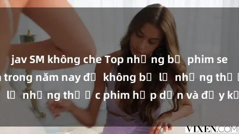 jav SM không che Top những bộ phim sex hay nhất nên xem trong năm nay để không bỏ lỡ những thước phim hấp dẫn và đầy kịch tính.