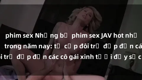 phim sex Những bộ phim sex JAV hot nhất không thể bỏ lỡ trong năm nay: từ cặp đôi trẻ đẹp đến các cô gái xinh tươi đầy sức hút.