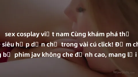 sex cosplay việt nam Cùng khám phá thế giới jav không che siêu hấp dẫn chỉ trong vài cú click! Đắm chìm trong những bộ phim jav không che đỉnh cao, mang lại trải nghiệm thú vị và đầy kích thích.