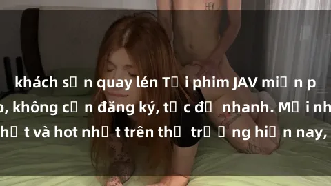 khách sạn quay lén Tải phim JAV miễn phí chất lượng cao, không cần đăng ký, tốc độ nhanh. Mới nhất và hot nhất trên thị trường hiện nay, cập nhật hàng ngày.