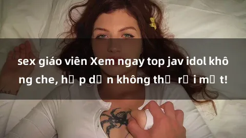 sex giáo viên Xem ngay top jav idol không che, hấp dẫn không thể rời mắt!
