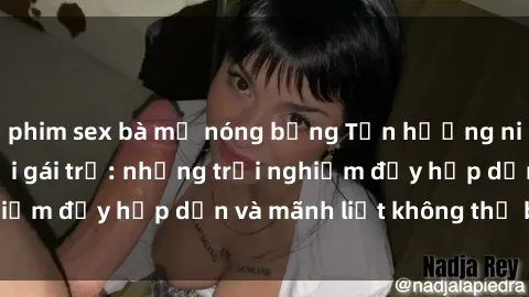 phim sex bà mẹ nóng bỏng Tận hưởng niềm vui của sex với gái trẻ: những trải nghiệm đầy hấp dẫn và mãnh liệt không thể bỏ lỡ