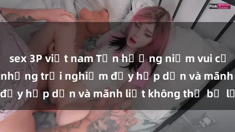 sex 3P việt nam Tận hưởng niềm vui của sex với gái trẻ: những trải nghiệm đầy hấp dẫn và mãnh liệt không thể bỏ lỡ