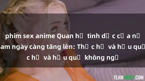 phim sex anime Quan hệ tình dục của nữ sinh Việt Nam ngày càng tăng lên: Thực hư và hậu quả không ngờ