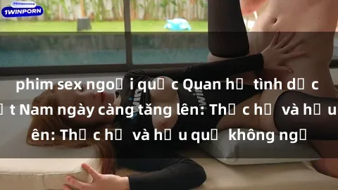 phim sex ngoại quốc Quan hệ tình dục của nữ sinh Việt Nam ngày càng tăng lên: Thực hư và hậu quả không ngờ